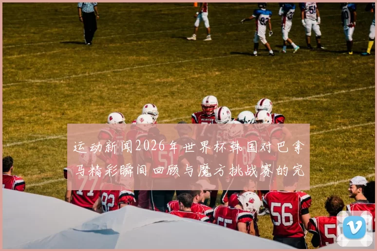 运动新闻2026年世界杯韩国对巴拿马精彩瞬间回顾与魔方挑战赛的完美结合