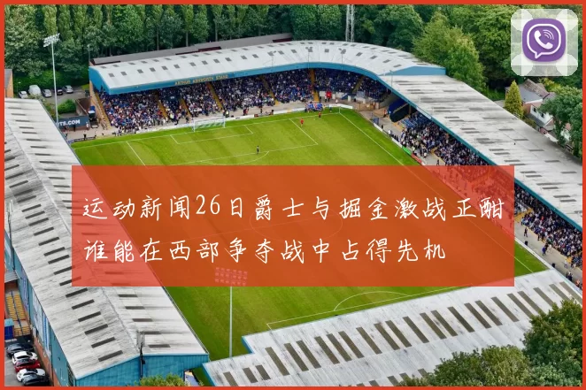 运动新闻26日爵士与掘金激战正酣谁能在西部争夺战中占得先机
