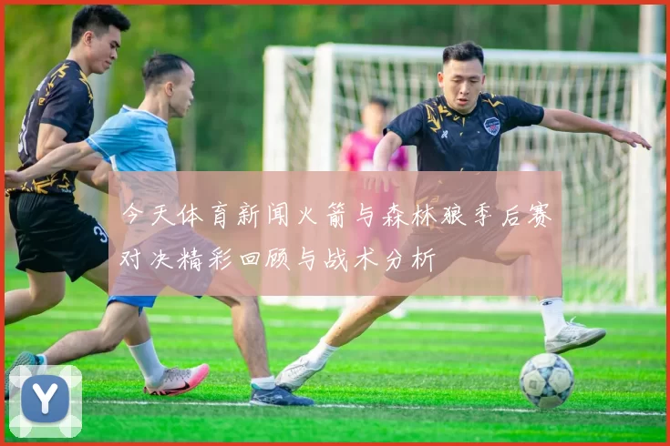 今天体育新闻火箭与森林狼季后赛对决精彩回顾与战术分析