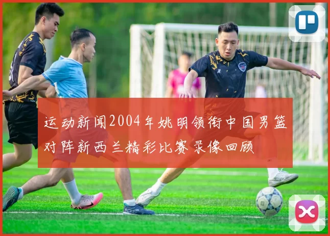 运动新闻2004年姚明领衔中国男篮对阵新西兰精彩比赛录像回顾