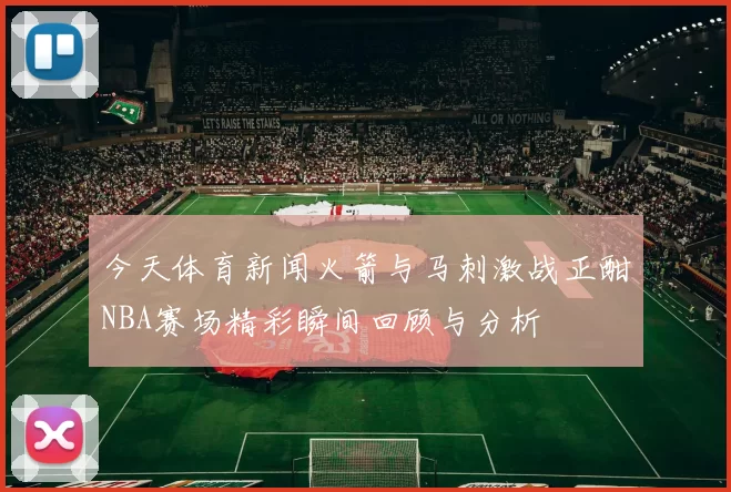 今天体育新闻火箭与马刺激战正酣NBA赛场精彩瞬间回顾与分析